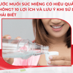 Nước muối súc miệng có hiệu quả không? 10 lợi ích và lưu ý khi sử dụng phải biết